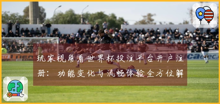 玩家视角看世界杯投注平台开户注册：功能变化与流畅体验全方位解锁